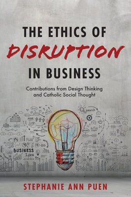 The Ethics of Disruption in Business: Contributions from Design Thinking and Catholic Social Thought by Puen, Stephanie Ann