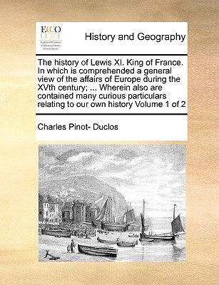 The History of Lewis XI. King of France. in Which Is Comprehended a General View of the Affairs of Europe During the Xvth Century; ... Wherein Also Ar by Duclos, Charles Pinot-