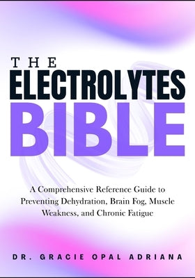 The Electrolytes Bible: A Comprehensive Reference Guide to Preventing Dehydration, Brain Fog, Muscle Weakness, and Chronic Fatigue by Adriana, Gracie Opal