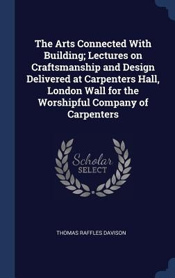 The Arts Connected With Building; Lectures on Craftsmanship and Design Delivered at Carpenters Hall, London Wall for the Worshipful Company of Carpent by Davison, Thomas Raffles