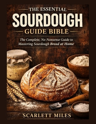 The Essential Sourdough Guide Bible: The Complete No-Nonsense Guide To Mastering Sourdough Bread At Home by Miles, Scarlett