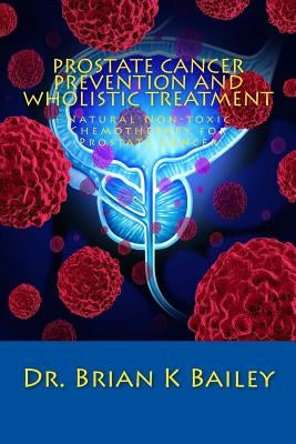 Prostate Cancer Prevention and Wholistic Treatment: Natural Non-toxic Chemotherapy for ProstateCancer by Bailey, Brian K.