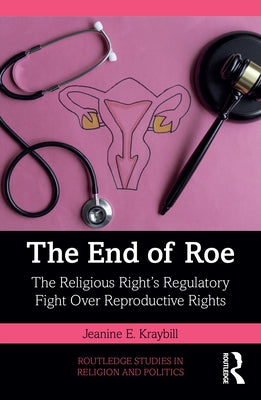 The End of Roe: The Religious Right's Regulatory Fight Over Reproductive Rights by Kraybill, Jeanine E.
