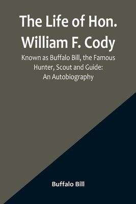 The Life of Hon. William F. Cody, Known as Buffalo Bill, the Famous Hunter, Scout and Guide: An Autobiography by Bill, Buffalo