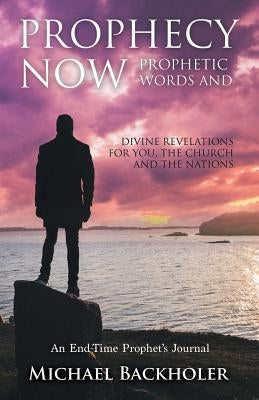 Prophecy Now, Prophetic Words and Divine Revelations for You, the Church and the Nations: An End-Time Prophet's Journal by Backholer, Michael