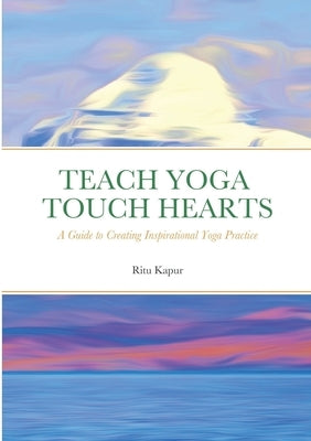 Teach Yoga Touch Hearts: A Guide to Creating Inspirational Yoga Practice by Kapur, Ritu