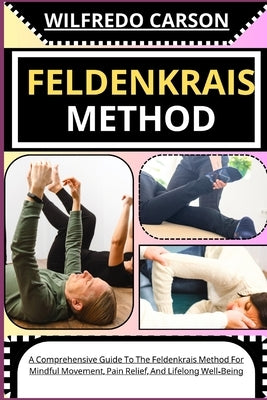 Feldenkrais Method: A Comprehensive Guide To The Feldenkrais Method For Mindful Movement, Pain Relief, And Lifelong Well-Being by Carson, Wilfredo