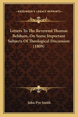 Letters To The Reverend Thomas Belsham, On Some Important Subjects Of Theological Discussion (1809) by Smith, John Pye