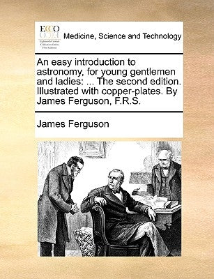 An Easy Introduction to Astronomy, for Young Gentlemen and Ladies: The Second Edition. Illustrated with Copper-Plates. by James Ferguson, F.R.S. by Ferguson, James