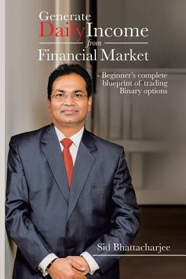 Generate Daily Income from Financial Market - Beginner's complete blueprint of trading Binary options by Bhattacharjee, Sid