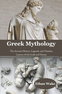 Greek Mythology: The Ancient History, Legends, and Timeless Lessons of the Gods and Heroes by Wake, Ethan