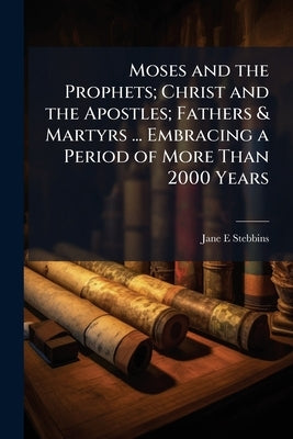 Moses and the Prophets; Christ and the Apostles; Fathers & Martyrs ... Embracing a Period of More Than 2000 Years by Stebbins, Jane E.