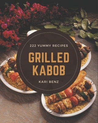 222 Yummy Grilled Kabob Recipes: The Best Yummy Grilled Kabob Cookbook on Earth by Benz, Kari