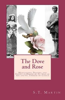 The Dove and Rose: Meditations, Prayers, and Poetry in Honor of St. Joan of Arc and St. Thérèse of Lisieux by Martin, S. T.