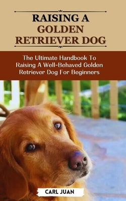 Golden Retriever Dog: The Ultimate Handbook To Raising A Well-Behaved Golden Retriever Dog For Beginners by Juan, Carl