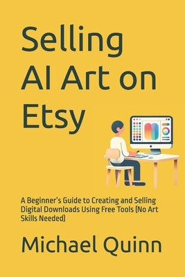 Selling AI Art on Etsy: A Beginner's Guide to Creating and Selling Digital Downloads Using Free Tools (No Art Skills Needed) by Quinn, Michael