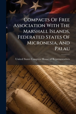 Compacts Of Free Association With The Marshall Islands, Federated States Of Micronesia, And Palau by United States Congress House of Repre