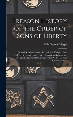 Treason History of the Order of Sons of Liberty: Formerly Circle of Honor, Succeeded by Knights of the Golden Circle, Afterward Order of American Knig by Stidger, Felix Grundy 1836-