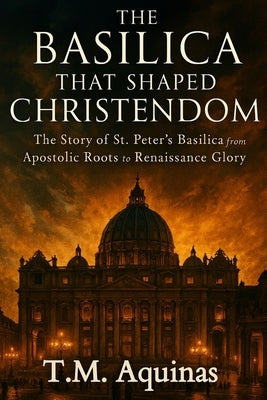The Basilica That Shaped Christendom: The Story of St. Peter's Basilica from Apostolic Roots to Renaissance Glory by Aquinas, T. M.