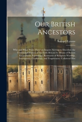 Our British Ancestors: Who and What Were They? an Inquiry Serving to Elucidate the Traditional History of the Early Britons by Means of Recen by Lysons, Samuel