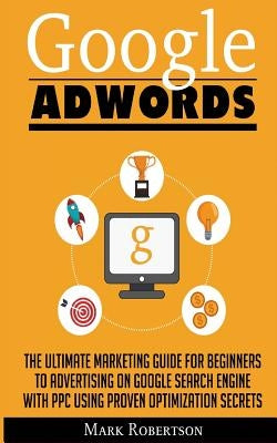 Google Adwords: The Ultimate Marketing Guide For Beginners To Advertising On Google Search Engine With Ppc Using Proven Optimization S by Robertson, Mark