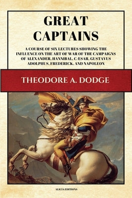 Great Captains: A course of six lectures showing the influence on the art of war of the campaigns of Alexander, Hannibal, Cæsar, Gusta by Dodge, Theodore A.