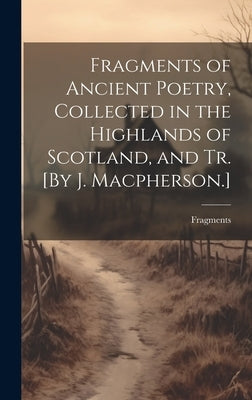 Fragments of Ancient Poetry, Collected in the Highlands of Scotland, and Tr. [By J. Macpherson.] by Fragments