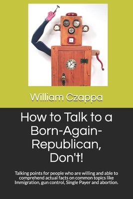 How to Talk to a Born-Again-Republican, Don't!: Talking points for people who are willing and able to comprehend actual facts on common topics like Im by Czappa, William