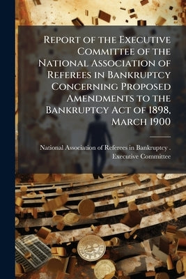 Report of the Executive Committee of the National Association of Referees in Bankruptcy Concerning Proposed Amendments to the Bankruptcy Act of 1898, by National Association of Referees in Bank