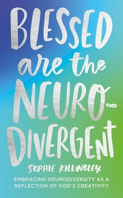 Blessed Are the Neurodivergent: Embracing Neurodiversity as a Reflection of God's Creativity Within the Church by Killingley, Sophie