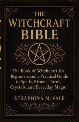 The Witchcraft Bible: The book of Witchcraft for Beginners and a Practical Guide to Spells, Rituals, Tarot, Crystals, and Everyday Magic by Vale, Seraphina M.