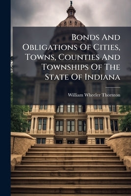 Bonds And Obligations Of Cities, Towns, Counties And Townships Of The State Of Indiana: With Annotations And A List Of Statutes Authorizing The State by Thornton, William Wheeler