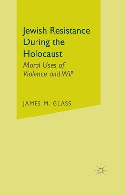 Jewish Resistance During the Holocaust: Moral Uses of Violence and Will by Glass, J.