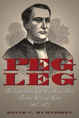 Peg Leg: The Improbable Life of a Texas Hero, Thomas William Ward, 1807-1872 by Humphrey, David C.