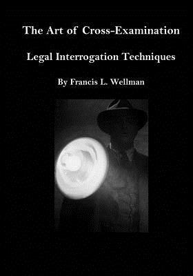 The Art of Cross-Examination: Legal Interrogation Techniques by Wellman, Francis L.