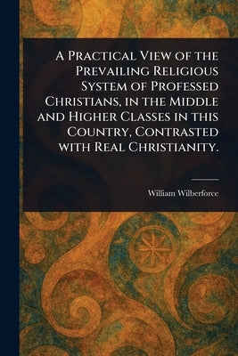 A Practical View of the Prevailing Religious System of Professed Christians, in the Middle and Higher Classes in This Country, Contrasted With Real Ch by Wilberforce, William