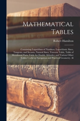 Mathematical Tables: Containing Logarithms of Numbers, Logarithmic Sines, Tangents, and Secants, Natural Sines, Traverse Table, Table of Me by Hamilton, Robert
