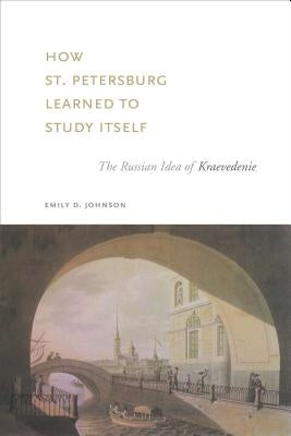 How St. Petersburg Learned to Study Itself: The Russian Idea of Kraevedenie by Johnson, Emily D.