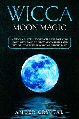 Wicca Moon Magic: A Wiccan Guide and Grimoire for Working Magic with Moon Energy, Moon Spells and Rituals to Learn Practicing Witchcraft by Crystal, Amber