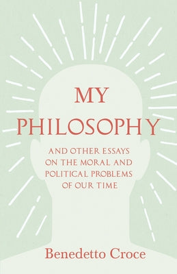 My Philosophy - And Other Essays on the Moral and Political Problems of Our Time: With an Essay from Benedetto Croce - An Introduction to his Philosop by Croce, Benedetto