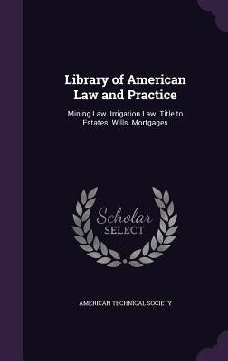 Library of American Law and Practice: Mining Law. Irrigation Law. Title to Estates. Wills. Mortgages by American Technical Society