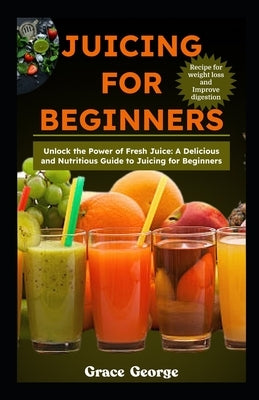 Juicing for Beginners: Unlock the Power of Fresh Juice: A Delicious and Nutritious Guide to Juicing for Beginners by George, Grace