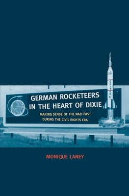 German Rocketeers in the Heart of Dixie: Making Sense of the Nazi Past During the Civil Rights Era by Laney, Monique