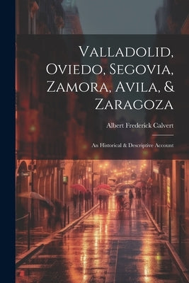 Valladolid, Oviedo, Segovia, Zamora, Avila, & Zaragoza: An Historical & Descriptive Account by Calvert, Albert Frederick