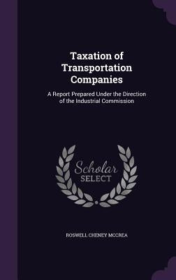Taxation of Transportation Companies: A Report Prepared Under the Direction of the Industrial Commission by McCrea, Roswell Cheney