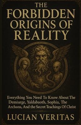 The Forbidden Origins of Reality: Everything You Need To Know About The Demiurge, Yaldabaoth, Sophia, The Archons, And The Secrets Teachings Of Christ by Veritas, Lucian