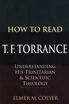 How to Read T. F. Torrance: Understanding His Trinitarian and Scientific Theology by Colyer, Elmer M.