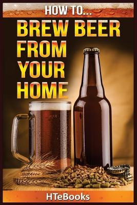 How To Brew Beer From Your Home: Quick Start Guide by Htebooks