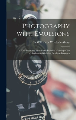 Photography With Emulsions: a Treatise on the Theory and Practical Working of the Collodion and Gelatine Emulsion Processes by Abney, William de Wiveleslie