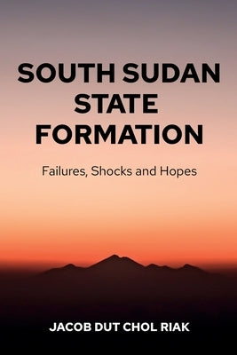 South Sudan State Formation: Failures, Shocks and Hopes by Riak, Jacob Dut Chol